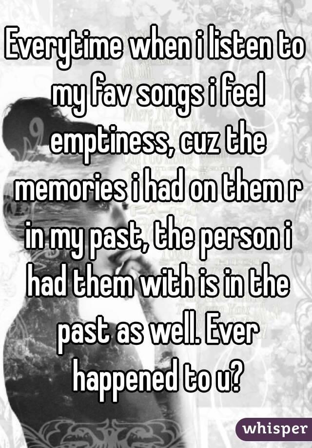 Everytime when i listen to my fav songs i feel emptiness, cuz the memories i had on them r in my past, the person i had them with is in the past as well. Ever happened to u?