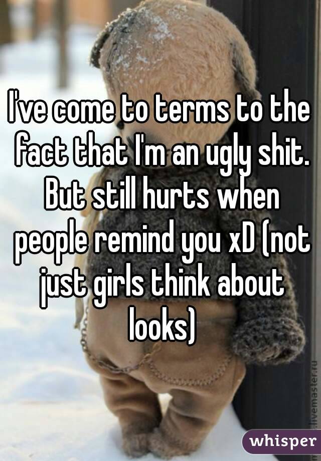 I've come to terms to the fact that I'm an ugly shit. But still hurts when people remind you xD (not just girls think about looks)