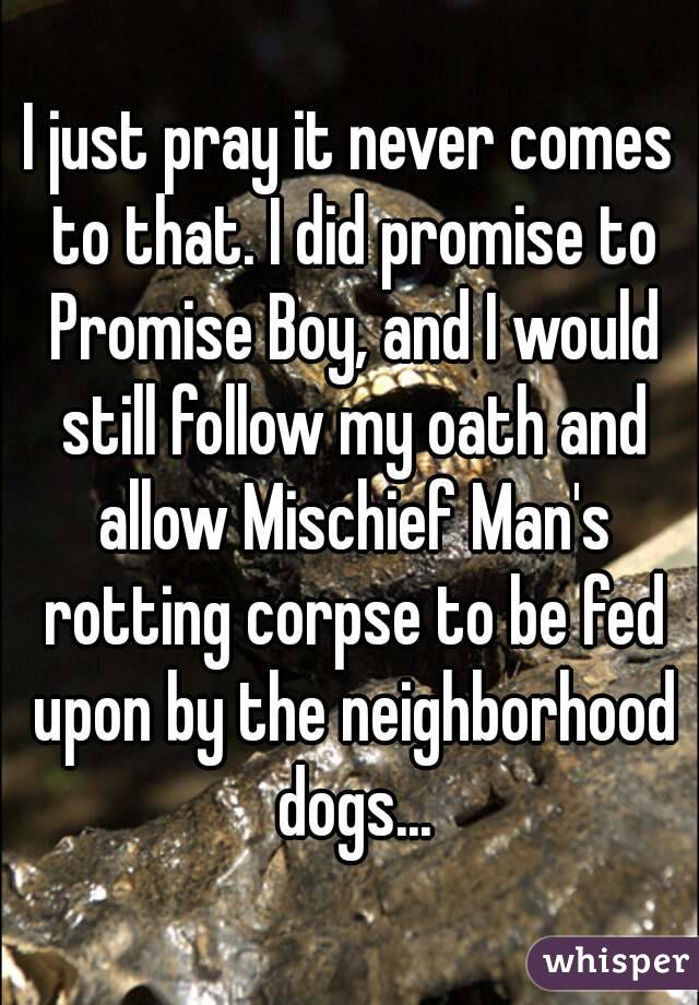 I just pray it never comes to that. I did promise to Promise Boy, and I would still follow my oath and allow Mischief Man's rotting corpse to be fed upon by the neighborhood dogs...
