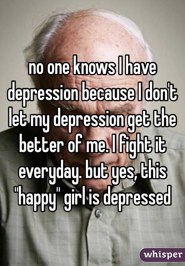 no one knows I have depression because I don't let my depression get the better of me. I fight it everyday. but yes, this "happy" girl is depressed 