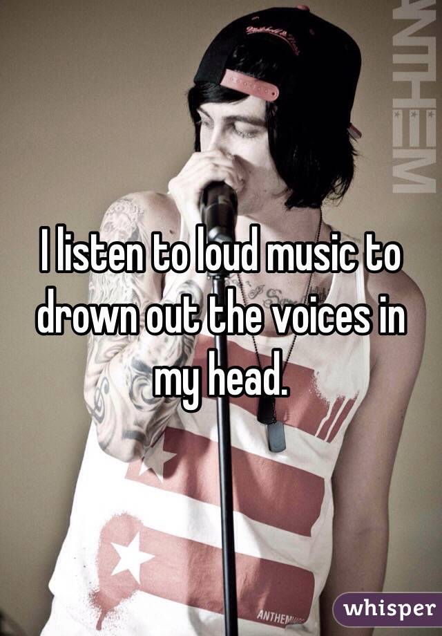 I listen to loud music to drown out the voices in my head. 