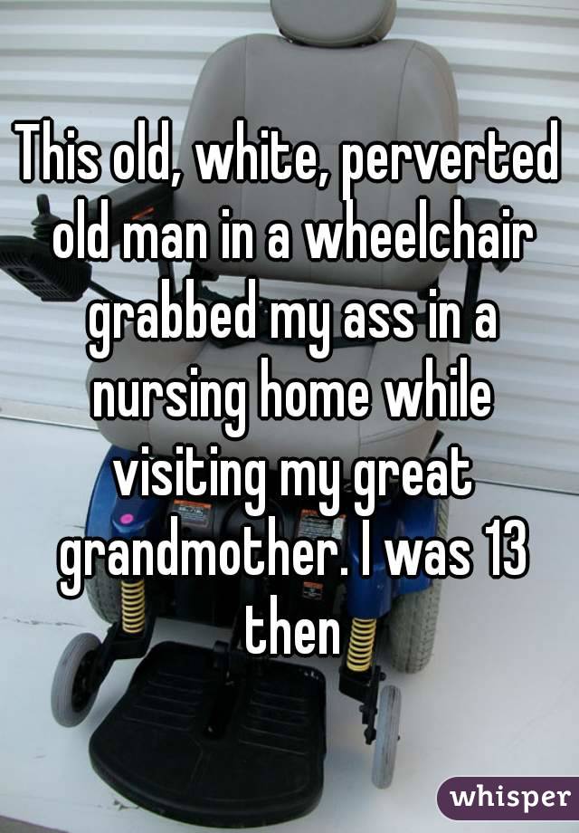 This old, white, perverted old man in a wheelchair grabbed my ass in a nursing home while visiting my great grandmother. I was 13 then
