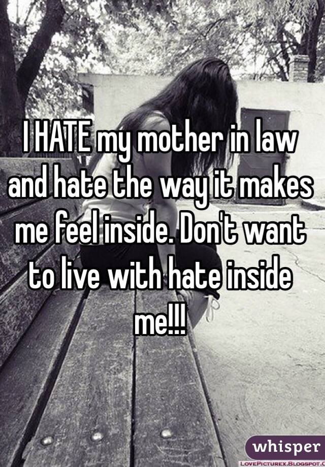 I HATE my mother in law and hate the way it makes me feel inside. Don't want to live with hate inside me!!!