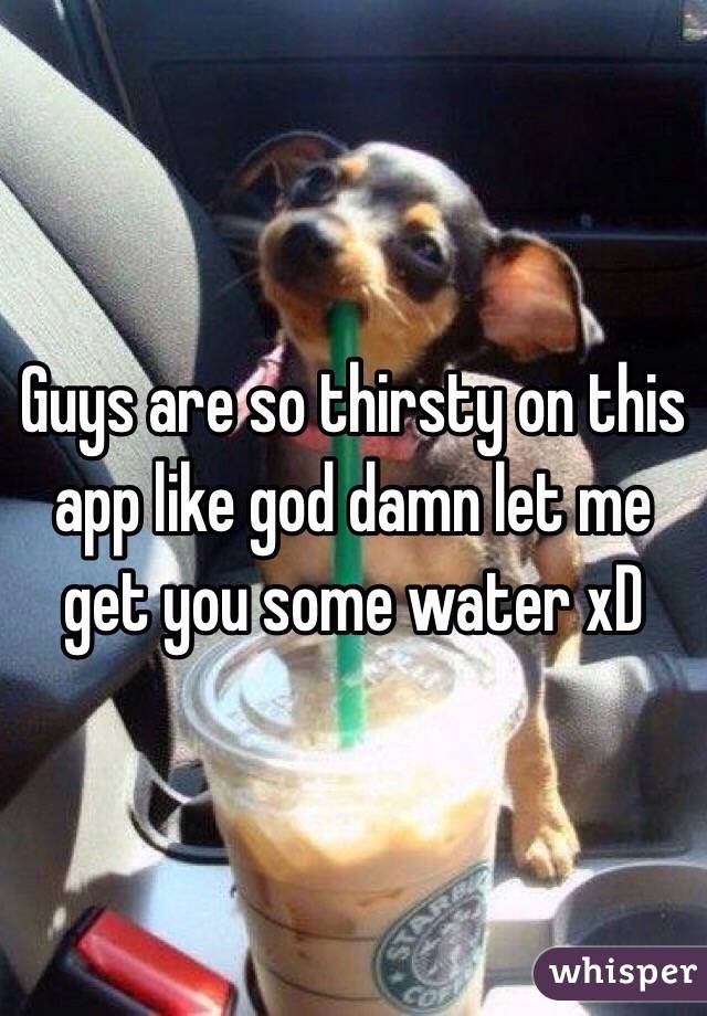 Guys are so thirsty on this app like god damn let me get you some water xD 
