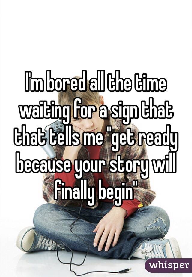 I'm bored all the time waiting for a sign that that tells me "get ready because your story will finally begin"