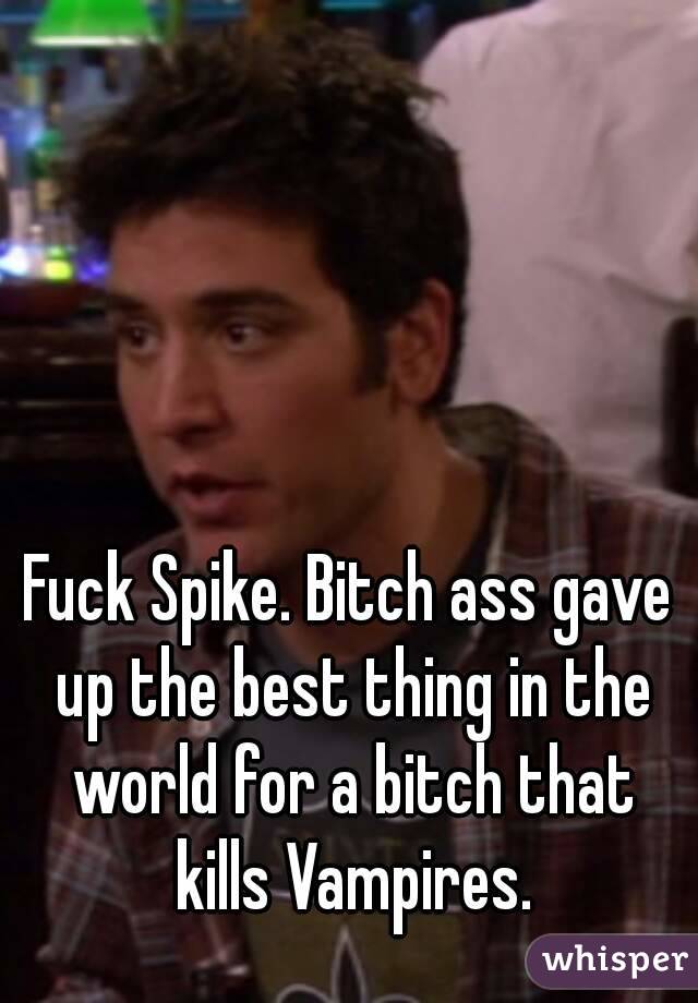 Fuck Spike. Bitch ass gave up the best thing in the world for a bitch that kills Vampires.