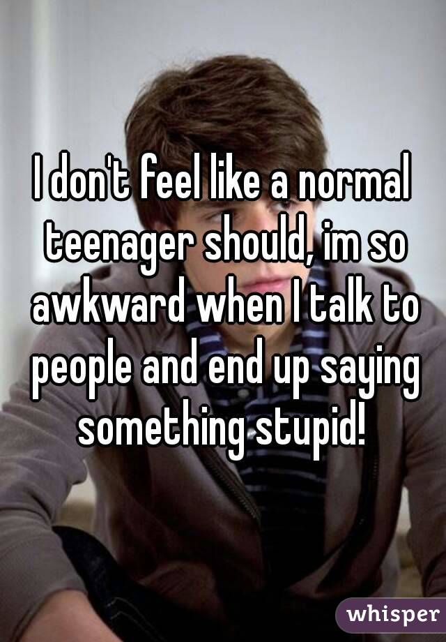 I don't feel like a normal teenager should, im so awkward when I talk to people and end up saying something stupid! 
