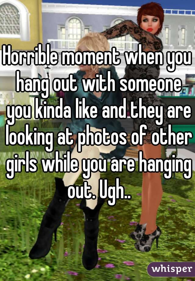 Horrible moment when you hang out with someone you kinda like and they are looking at photos of other girls while you are hanging out. Ugh..