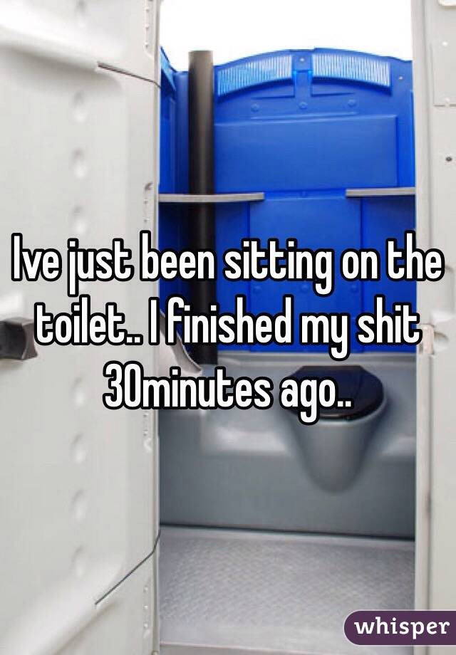 Ive just been sitting on the toilet.. I finished my shit 30minutes ago..