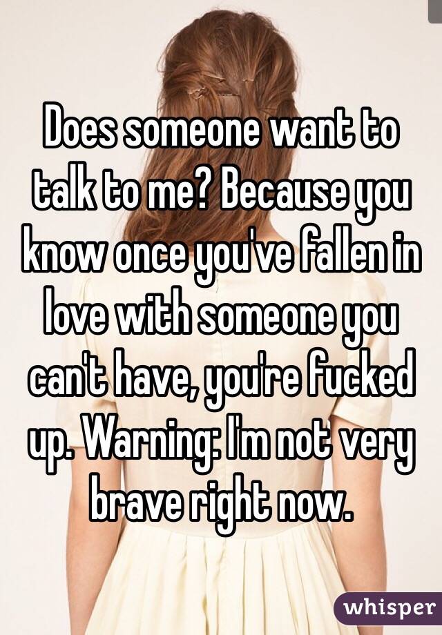 Does someone want to talk to me? Because you know once you've fallen in love with someone you can't have, you're fucked up. Warning: I'm not very brave right now.