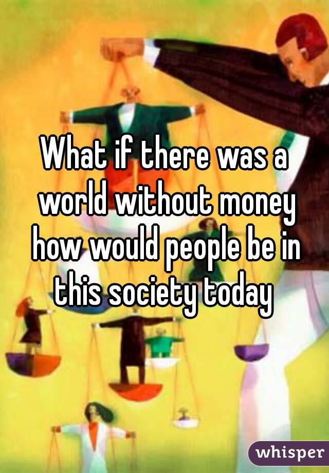 What if there was a world without money how would people be in this society today 