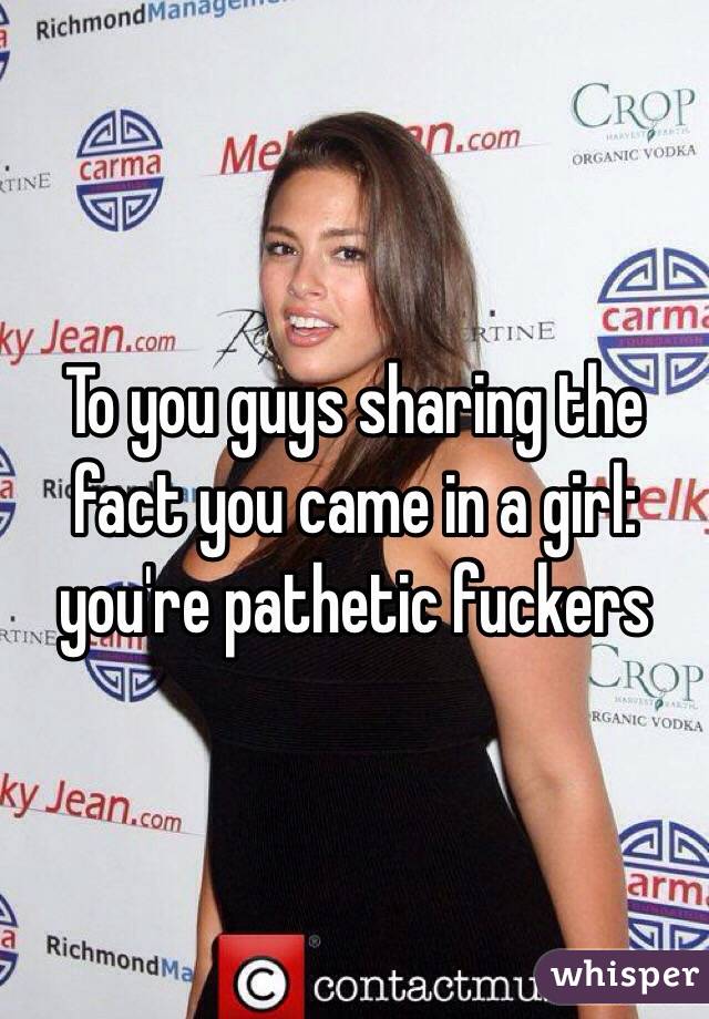 To you guys sharing the fact you came in a girl: you're pathetic fuckers