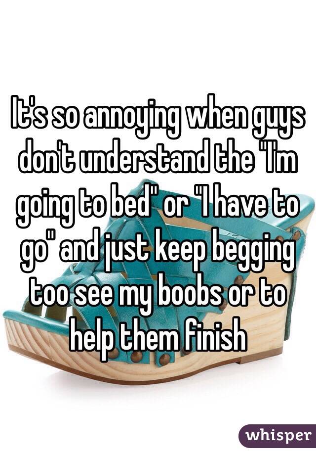 It's so annoying when guys don't understand the "I'm going to bed" or "I have to go" and just keep begging too see my boobs or to help them finish