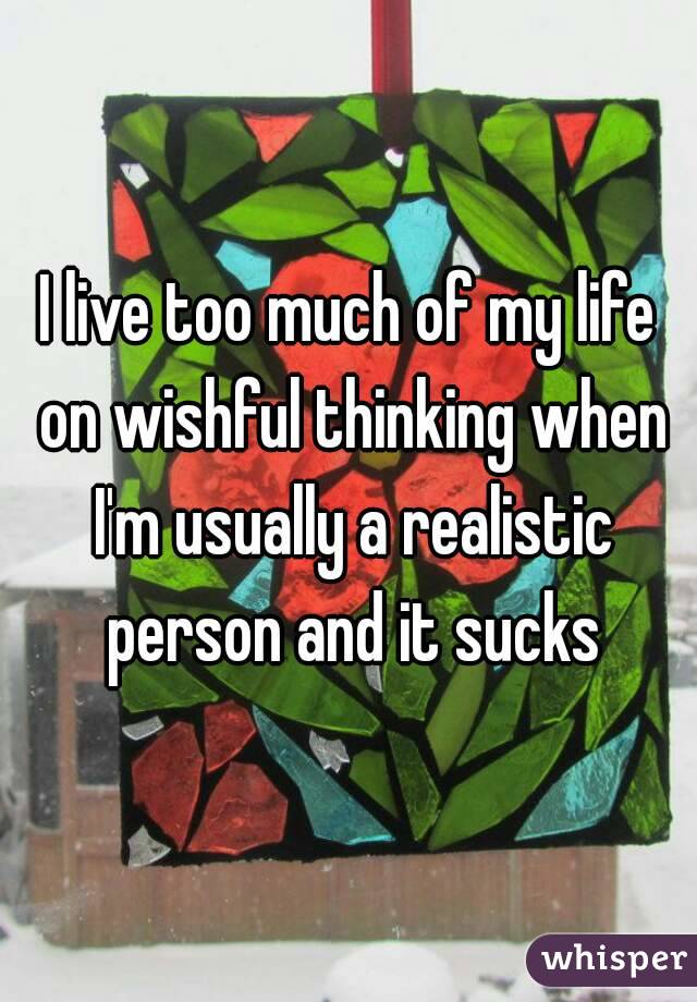I live too much of my life on wishful thinking when I'm usually a realistic person and it sucks