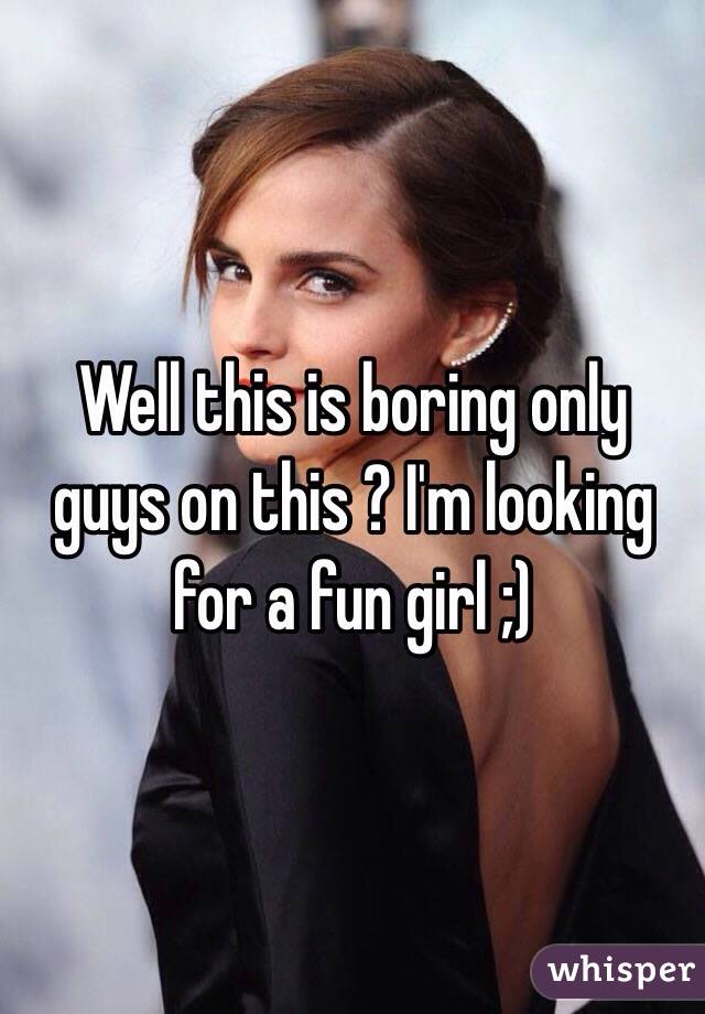 Well this is boring only guys on this ? I'm looking for a fun girl ;)