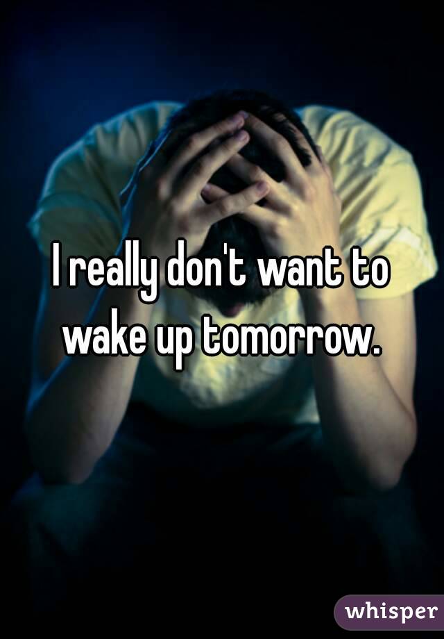 I really don't want to wake up tomorrow. 