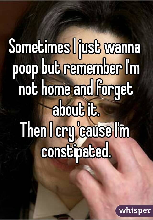 Sometimes I just wanna poop but remember I'm not home and forget about it.
Then I cry 'cause I'm constipated.