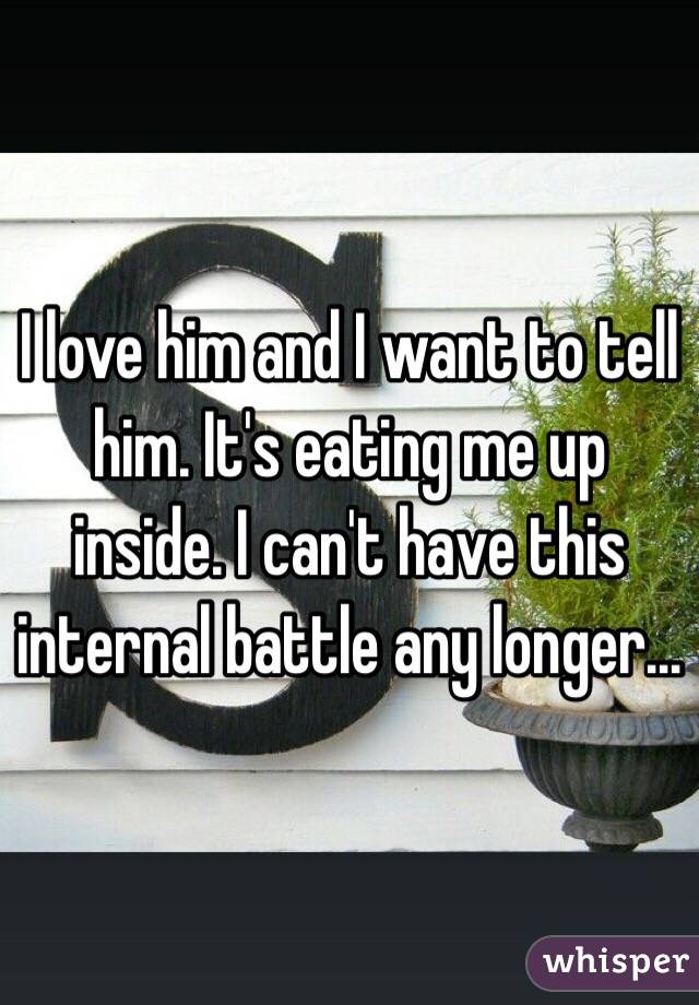 I love him and I want to tell him. It's eating me up inside. I can't have this internal battle any longer... 