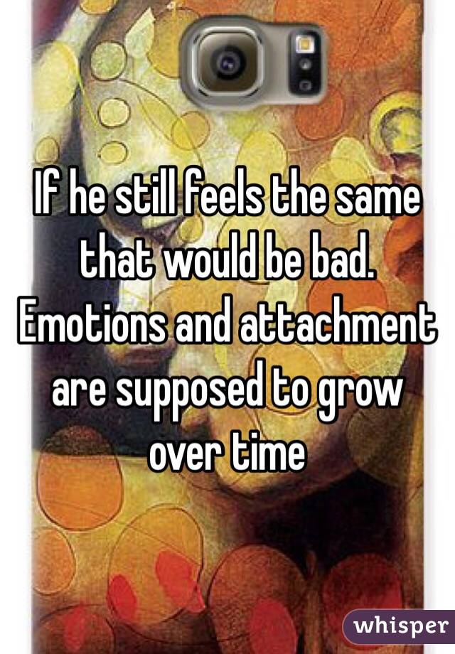 If he still feels the same that would be bad. Emotions and attachment are supposed to grow over time