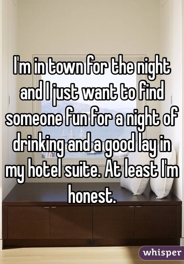 I'm in town for the night and I just want to find someone fun for a night of drinking and a good lay in my hotel suite. At least I'm honest. 