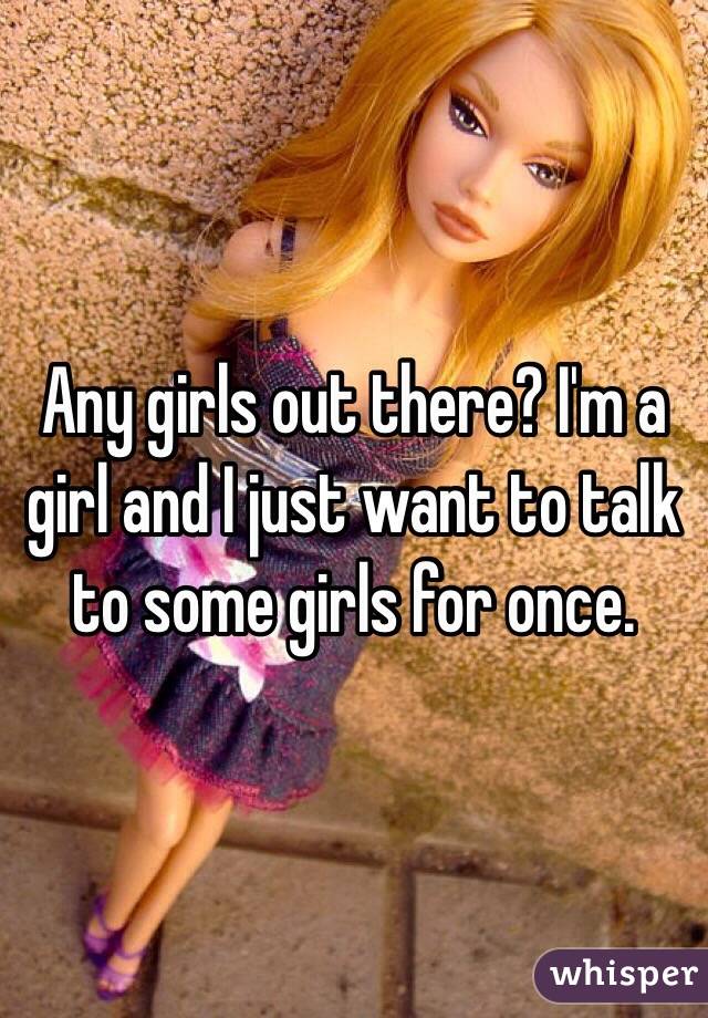 Any girls out there? I'm a girl and I just want to talk to some girls for once. 