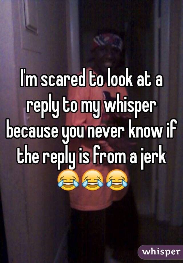 I'm scared to look at a reply to my whisper because you never know if the reply is from a jerk 😂😂😂