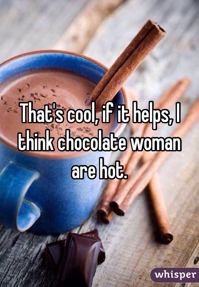 That's cool, if it helps, I think chocolate woman are hot. 
