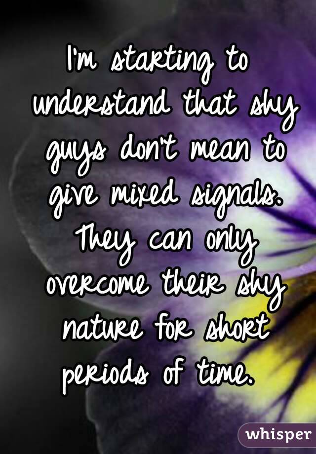 I'm starting to understand that shy guys don't mean to give mixed signals. They can only overcome their shy nature for short periods of time. 