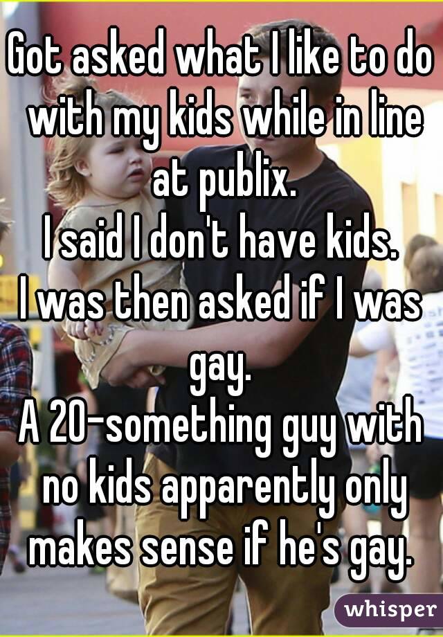 Got asked what I like to do with my kids while in line at publix.
I said I don't have kids.
I was then asked if I was gay. 
A 20-something guy with no kids apparently only makes sense if he's gay. 