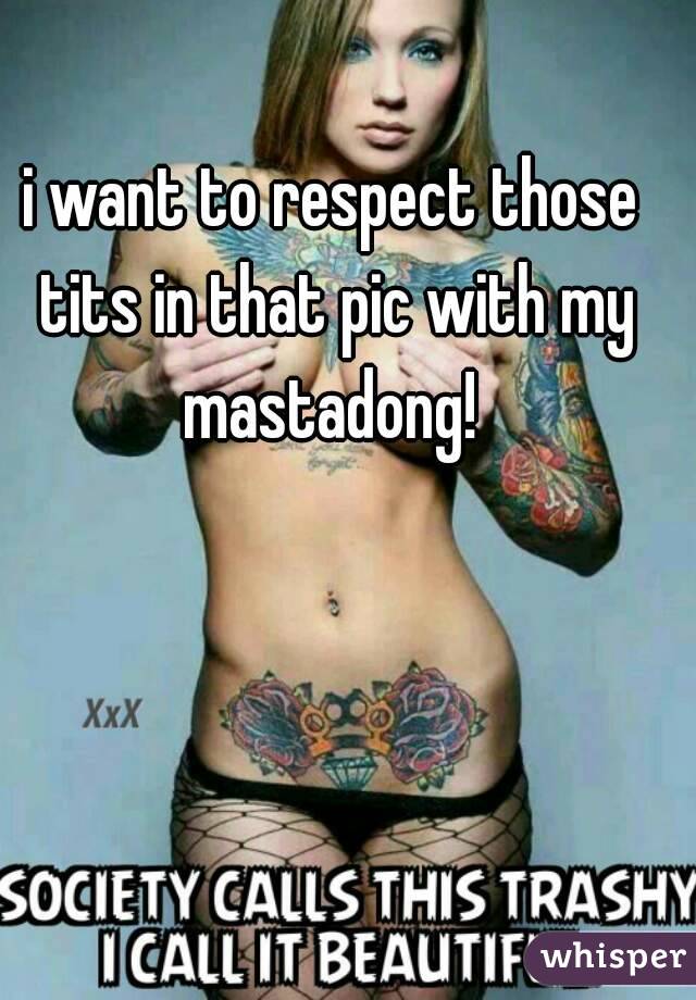 i want to respect those tits in that pic with my mastadong! 