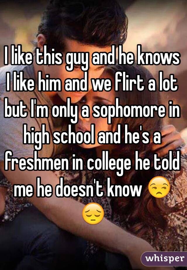 I like this guy and he knows I like him and we flirt a lot but I'm only a sophomore in high school and he's a freshmen in college he told me he doesn't know 😒😔
