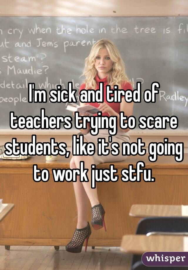 I'm sick and tired of teachers trying to scare students, like it's not going to work just stfu.
