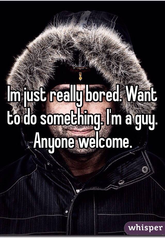 Im just really bored. Want to do something. I'm a guy. Anyone welcome. 