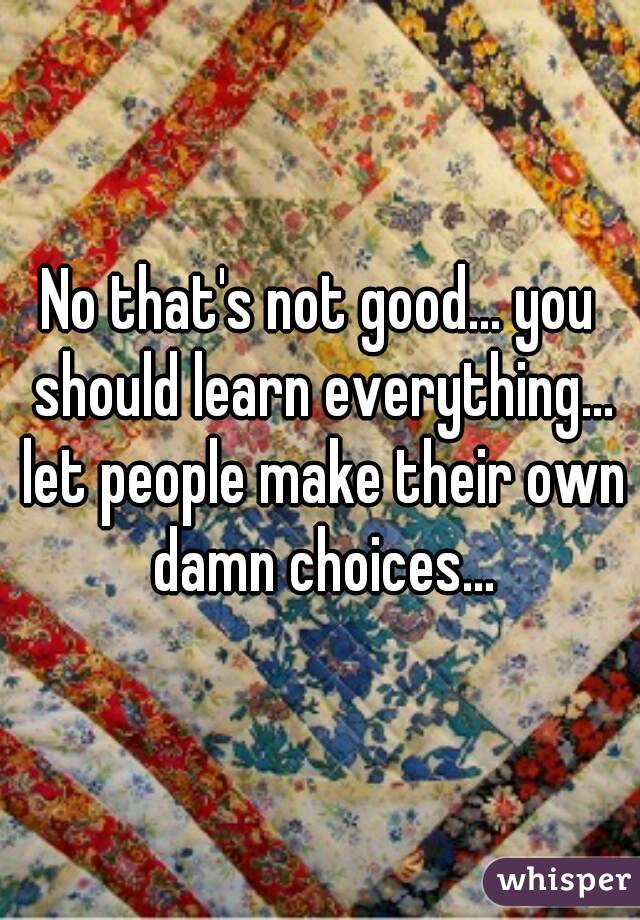 No that's not good... you should learn everything... let people make their own damn choices...
