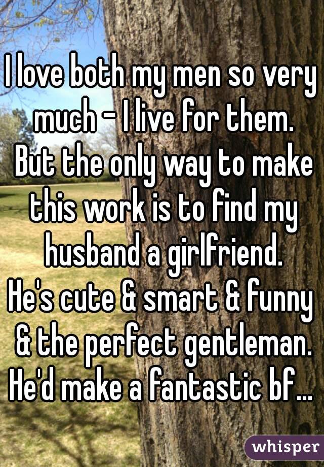 I love both my men so very much - I live for them. But the only way to make this work is to find my husband a girlfriend.
He's cute & smart & funny & the perfect gentleman.
He'd make a fantastic bf...
