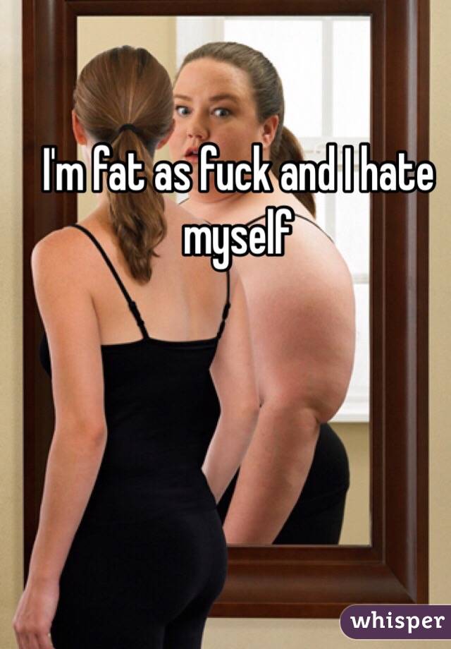 I'm fat as fuck and I hate myself 