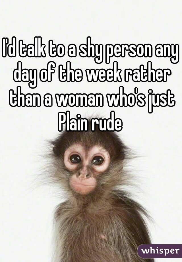 I'd talk to a shy person any day of the week rather than a woman who's just Plain rude 