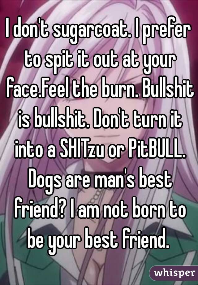 I don't sugarcoat. I prefer to spit it out at your face.Feel the burn. Bullshit is bullshit. Don't turn it into a SHITzu or PitBULL. Dogs are man's best friend? I am not born to be your best friend. 