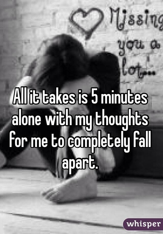 All it takes is 5 minutes alone with my thoughts for me to completely fall apart.