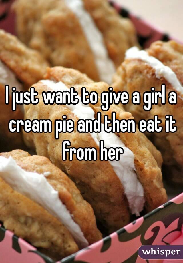 I just want to give a girl a cream pie and then eat it from her
