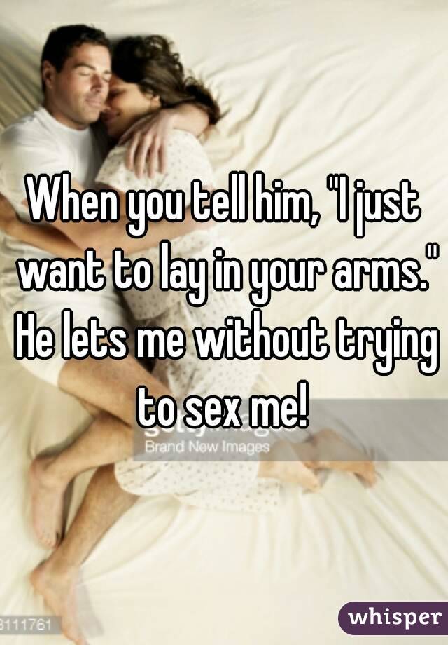 When you tell him, "I just want to lay in your arms." He lets me without trying to sex me! 