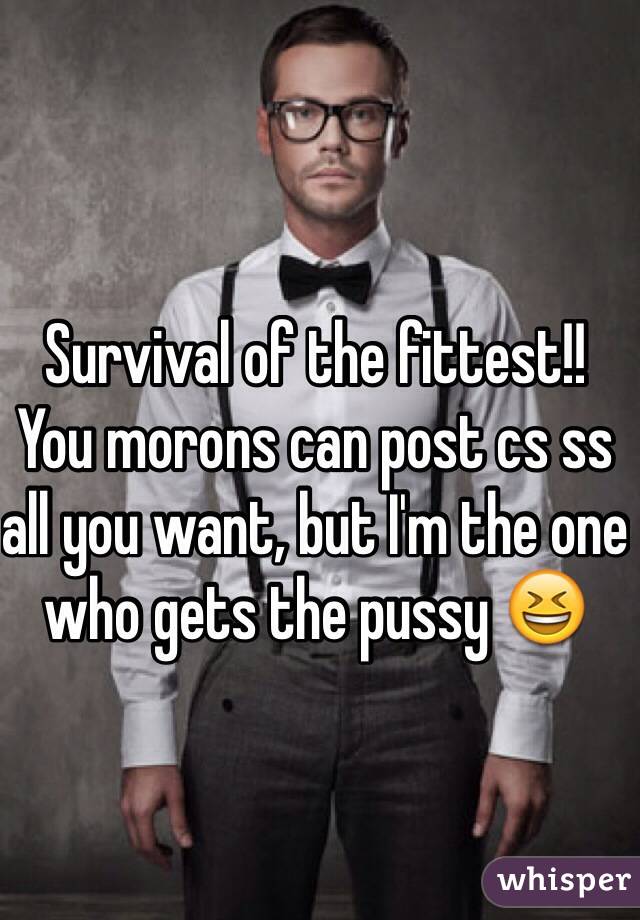 Survival of the fittest!! You morons can post cs ss all you want, but I'm the one who gets the pussy 😆