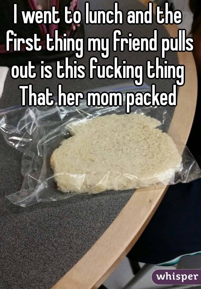 I went to lunch and the first thing my friend pulls out is this fucking thing 
That her mom packed