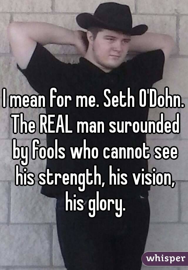 I mean for me. Seth O'Dohn. The REAL man surounded by fools who cannot see his strength, his vision, his glory.