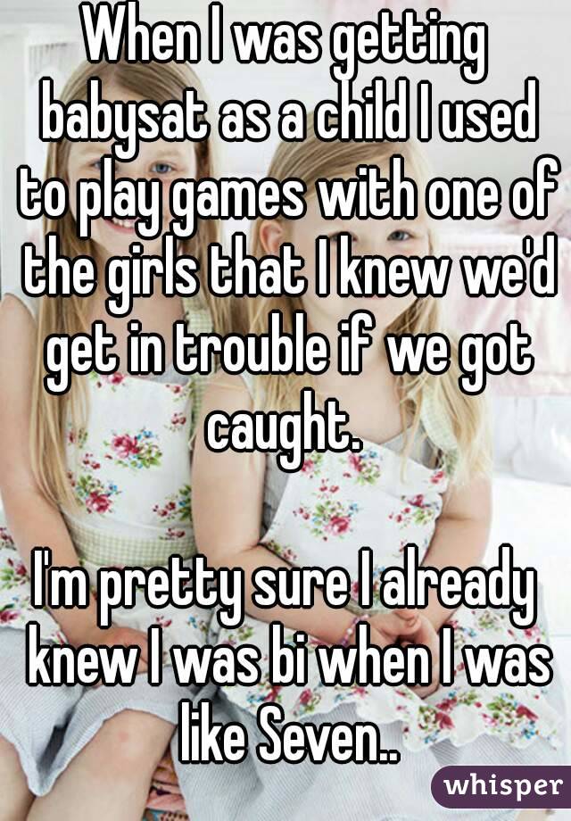 When I was getting babysat as a child I used to play games with one of the girls that I knew we'd get in trouble if we got caught. 

I'm pretty sure I already knew I was bi when I was like Seven..