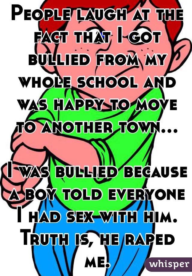People laugh at the fact that I got bullied from my whole school and was happy to move to another town...

I was bullied because a boy told everyone I had sex with him. Truth is, he raped me. 