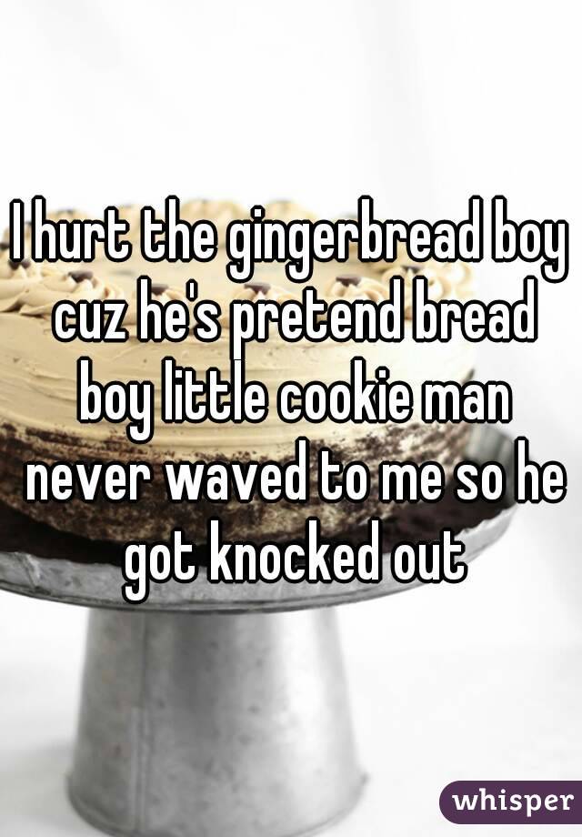 I hurt the gingerbread boy cuz he's pretend bread boy little cookie man never waved to me so he got knocked out