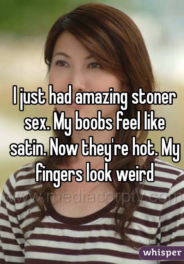 I just had amazing stoner sex. My boobs feel like satin. Now they're hot. My fingers look weird