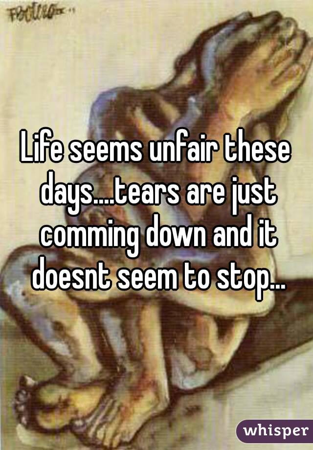 Life seems unfair these days....tears are just comming down and it doesnt seem to stop...