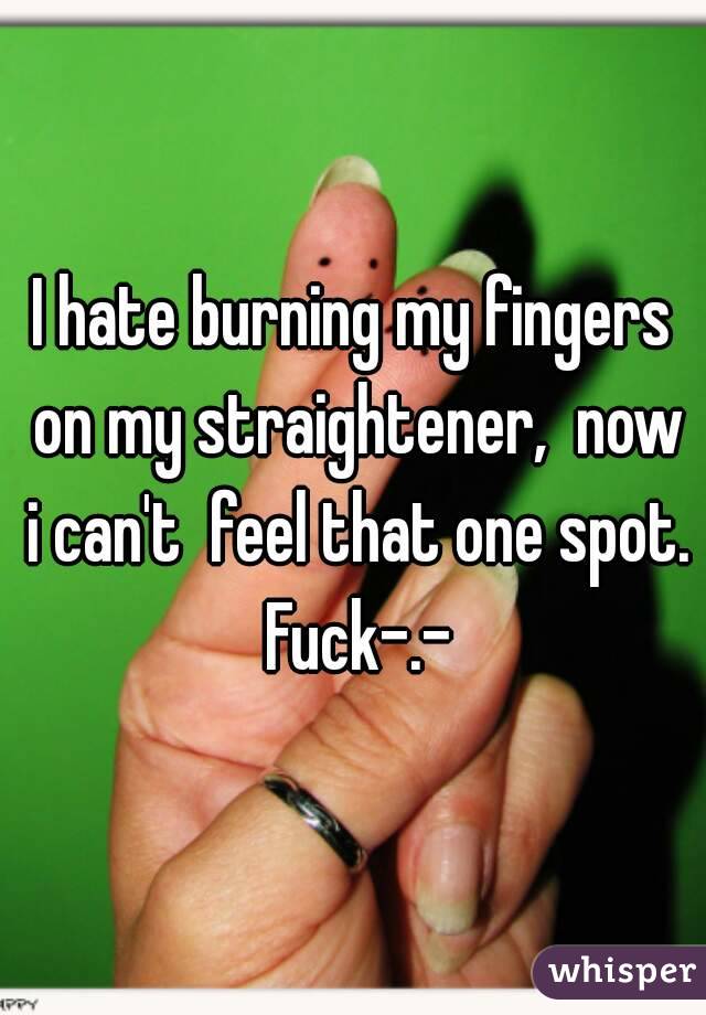 I hate burning my fingers on my straightener,  now i can't  feel that one spot. Fuck-.-